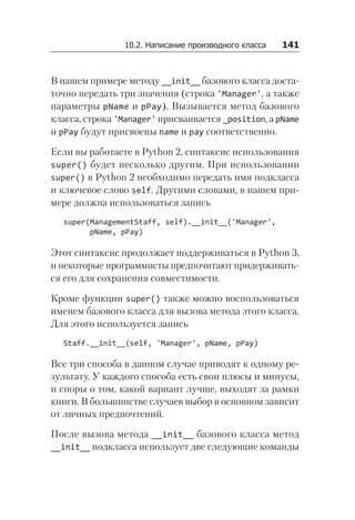 10.2. Написание производного класса   141
В нашем примере методу __init__ базового класса доста-
точно передать три значения (строка 'Manager', а также
параметры pName и pPay). Вызывается метод базового
класса, строка 'Manager' присваивается _position, а pName
и pPay будут присвоены name и pay соответственно.
Если вы работаете в Python 2, синтаксис использования
super() будет несколько другим. При использовании
super() в Python 2 необходимо передать имя подкласса
и ключевое слово self. Другими словами, в нашем при-
мере должна использоваться запись
super(ManagementStaff, self).__init__('Manager',
pName, pPay)
Этот синтаксис продолжает поддерживаться в Python 3,
и некоторые программисты предпочитают придерживать-
ся его для сохранения совместимости.
Кроме функции super() также можно воспользоваться
именем базового класса для вызова метода этого класса.
Для этого используется запись
Staff.__init__(self, 'Manager', pName, pPay)
Все три способа в данном случае приводят к одному ре-
зультату. У каждого способа есть свои плюсы и минусы,
и споры о том, какой вариант лучше, выходят за рамки
книги. В большинстве случаев выбор в основном зависит
от личных предпочтений.
После вызова метода __init__ базового класса метод
__init__ подкласса использует две следующие команды
 