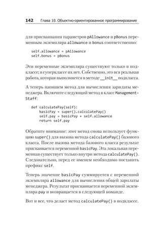 142   Глава 10. Объектно-ориентированное программирование
для присваивания параметров pAllowance и pBonus пере-
менным экземпляра allowance и bonus соответственно:
self.allowance = pAllowance
self.bonus = pBonus
Эти переменные экземпляра существуют только в под-
классе; в суперклассе их нет. Собственно, это вся реальная
работа, которая выполняется в методе __init__ подкласса.
А теперь напишем метод для вычисления зарплаты ме-
неджера. Включите следующий метод в класс Management­
Staff:
def calculatePay(self):
basicPay = super().calculatePay()
self.pay = basicPay + self.allowance
return self.pay
Обратите внимание: этот метод снова использует функ-
цию super() для вызова метода calculatePay() базового
класса. После вызова метода базового класса результат
присваивается переменной basicPay. Эта локальная пере-
менная существует только внутри метода calculatePay().
Следовательно, перед ее именем необходимо поставить
префикс self.
Теперь значение basicPay суммируется с переменной
экземпляра allowance для вычисления общей зарплаты
менеджера. Результат присваивается переменной экзем-
пляра pay и возвращается в следующей команде.
Вот и все, что делает метод calculatePay() в подклассе.
 