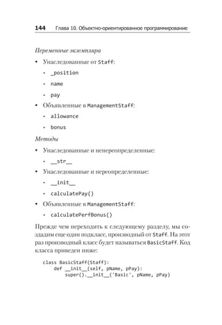 144   Глава 10. Объектно-ориентированное программирование
Переменные экземпляра
y
y Унаследованные от Staff:
•
• _position
•
• name
•
• pay
y
y Объявленные в ManagementStaff:
•
• allowance
•
• bonus
Методы
y
y Унаследованные и непереопределенные:
•
• __str__
y
y Унаследованные и переопределенные:
•
• __init__
•
• calculatePay()
y
y Объявленные в ManagementStaff:
•
• calculatePerfBonus()
Прежде чем переходить к следующему разделу, мы со­
здадим еще один подкласс, производный от Staff. На этот
раз производный класс будет называться BasicStaff. Код
класса приведен ниже:
class BasicStaff(Staff):
def __init__(self, pName, pPay):
super().__init__('Basic', pName, pPay)
 