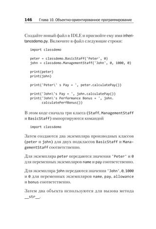 146   Глава 10. Объектно-ориентированное программирование
Создайте новый файл в IDLE и присвойте ему имя inhe­
ri­
tan­
cedemo.py. Включите в файл следующие строки:
import classdemo
peter = classdemo.BasicStaff('Peter', 0)
john = classdemo.ManagementStaff('John', 0, 1000, 0)
print(peter)
print(john)
print('Peter' s Pay = ', peter.calculatePay())
print('John's Pay = ', john.calculatePay())
print('John's Performance Bonus = ', john.
calculatePerfBonus())
В этом коде сначала три класса (Staff, ManagementStaff
и BasicStaff) импортируются командой
import classdemo
Затем создаются два экземпляра производных классов
(peter и john) для двух подклассов BasicStaff и Mana­
gement­Staff соответственно.
Для экземпляра peter передаются значения 'Peter' и 0
для переменных экземпляров name и pay соответственно.
Для экземпляра john передаются значения 'John', 0, 1000
и 0 для переменных экземпляров name, pay, allowance
и bonus соответственно.
Затем два объекта используются для вызова метода
__str__.
 