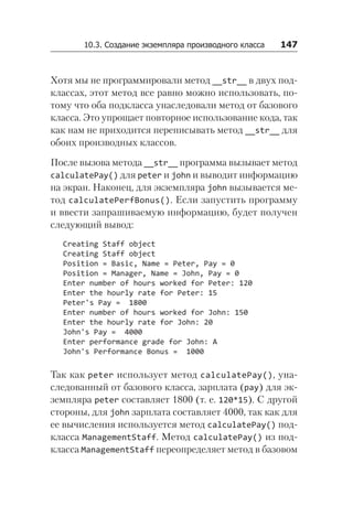 10.3. Создание экземпляра производного класса   147
Хотя мы не программировали метод __str__ в двух под-
классах, этот метод все равно можно использовать, по-
тому что оба подкласса унаследовали метод от базового
класса. Это упрощает повторное использование кода, так
как нам не приходится переписывать метод __str__ для
обоих производных классов.
После вызова метода __str__ программа вызывает метод
calculatePay() для peter и john и выводит информацию
на экран. Наконец, для экземпляра john вызывается ме-
тод calculatePerfBonus(). Если запустить программу
и ввести запрашиваемую информацию, будет получен
следующий вывод:
Creating Staff object
Creating Staff object
Position = Basic, Name = Peter, Pay = 0
Position = Manager, Name = John, Pay = 0
Enter number of hours worked for Peter: 120
Enter the hourly rate for Peter: 15
Peter's Pay = 1800
Enter number of hours worked for John: 150
Enter the hourly rate for John: 20
John's Pay = 4000
Enter performance grade for John: A
John's Performance Bonus = 1000
Так как peter использует метод calculatePay(), уна­
следованный от базового класса, зарплата (pay) для эк-
земпляра peter составляет 1800 (т. е. 120*15). С другой
стороны, для john зарплата составляет 4000, так как для
ее вычисления используется метод calculatePay() под-
класса ManagementStaff. Метод calculatePay() из под-
класса ManagementStaff переопределяет метод в базовом
 