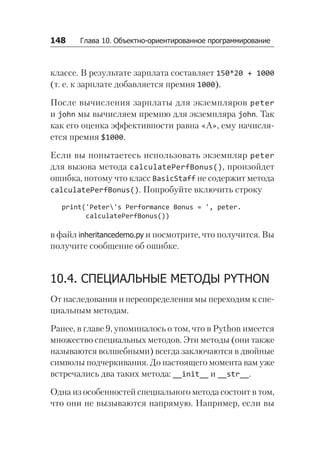 148   Глава 10. Объектно-ориентированное программирование
классе. В результате зарплата составляет 150*20 + 1000
(т. е. к зарплате добавляется премия 1000).
После вычисления зарплаты для экземпляров peter
и john мы вычисляем премию для экземпляра john. Так
как его оценка эффективности равна «A», ему начисля-
ется премия $1000.
Если вы попытаетесь использовать экземпляр peter
для вызова метода calculatePerfBonus(), произойдет
ошибка, потому что класс BasicStaff не содержит метода
calculatePerfBonus(). Попробуйте включить строку
print('Peter's Performance Bonus = ', peter.
calculatePerfBonus())
в файл inheritancedemo.py и посмотрите, что получится. Вы
получите сообщение об ошибке.
10.4. СПЕЦИАЛЬНЫЕ МЕТОДЫ PYTHON
От наследования и переопределения мы переходим к спе-
циальным методам.
Ранее, в главе 9, упоминалось о том, что в Python имеется
множество специальных методов. Эти методы (они также
называются волшебными) всегда заключаются в двойные
символы подчеркивания. До настоящего момента вам уже
встречались два таких метода: __init__ и __str__.
Одна из особенностей специального метода состоит в том,
что они не вызываются напрямую. Например, если вы
 