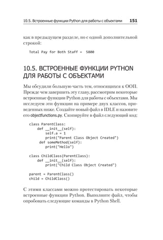 10.5. Встроенные функции Python для работы с объектами   151
как в предыдущем разделе, но с одной дополнительной
строкой:
Total Pay for Both Staff = 5800
10.5. ВСТРОЕННЫЕ ФУНКЦИИ PYTHON
ДЛЯ РАБОТЫ С ОБЪЕКТАМИ
Мы обсудили большую часть тем, относящихся к ООП.
Прежде чем завершить эту главу, рассмотрим некоторые
встроенные функции Python для работы с объектами. Мы
исследуем эти функции на примере двух классов, при-
веденных ниже. Создайте новый файл в IDLE и назовите
его objectfunctions.py. Скопируйте в файл следующий код:
class ParentClass:
def __init__(self):
self.a = 1
print("Parent Class Object Created")
def someMethod(self):
print("Hello")
class ChildClass(ParentClass):
def __init__(self):
print("Child Class Object Created")
parent = ParentClass()
child = ChildClass()
С этими классами можно протестировать некоторые
встроенные функции Python. Выполните файл, чтобы
опробовать следующие команды в Python Shell.
 