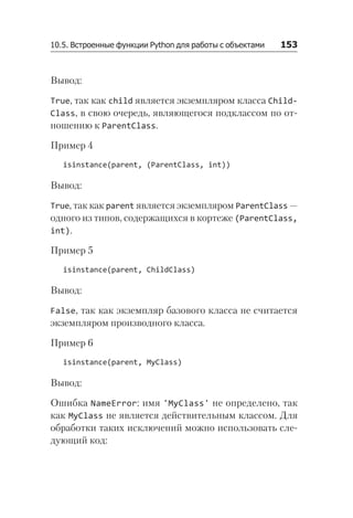 10.5. Встроенные функции Python для работы с объектами   153
Вывод:
True, так как child является экземпляром класса Child­
Class, в свою очередь, являющегося подклассом по от-
ношению к Parent­
Class.
Пример 4
isinstance(parent, (ParentClass, int))
Вывод:
True, так как parent является экземпляром ParentClass —
одного из типов, содержащихся в кортеже (ParentClass,
int).
Пример 5
isinstance(parent, ChildClass)
Вывод:
False, так как экземпляр базового класса не считается
экземпляром производного класса.
Пример 6
isinstance(parent, MyClass)
Вывод:
Ошибка NameError: имя 'MyClass' не определено, так
как MyClass не является действительным классом. Для
обработки таких исключений можно использовать сле-
дующий код:
 