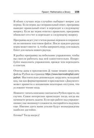 Проект: Mathematics и Binary   159
В обоих случаях игра случайно выбирает вопрос для
игрока. Если игрок дал неправильный ответ, программа
выводит правильный ответ и переходит к следующему
вопросу. Если же игрок ответил правильно, программа
обновляет его счет и переходит к следующему вопросу.
Программа ведет учет счетов разных игроков и сохраняет
их во внешнем текстовом файле. После каждого раунда
игрок может ввести -1, чтобы завершить игру, или нажать
Enter для начала нового раунда.
Я разбил программу на небольшие упражнения, чтобы
вы смогли работать над ней самостоятельно. Попро-
буйте выполнить упражнения, прежде чем переходить
к ответам.
Ответы даны в приложении Д; также можно загрузить
файлы Python на странице https://www.learncodingfast.com/
python. Настоятельно рекомендую загрузить исходный
код, так как форматирование в приложении «Документ»
может привести к искажению некоторых отступов, что
усложнит чтение кода.
Помните: читать описание синтаксиса Python просто, но
скучно. Самое интересное происходит тогда, когда вы
начинаете решать задачи. Если при работе над упражне-
ниями у вас возникнут сложности, постарайтесь подумать
еще. Именно здесь ваши усилия будут вознаграждены
наиболее достойно.
Готовы? Тогда вперед!
 