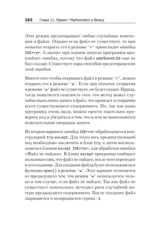 162   Глава 11. Проект: Mathematics и Binary
Этот режим предотвращает любые случайные измене-
ния в файле. Однако если файл не существует, то при
попытке открыть его в режиме 'r' происходит ошибка
IOError. А значит, при первом запуске программы про-
изойдет ошибка, потому что файл userScores.txt еще не
был создан. Существует пара способов предотвращения
этой ошибки.
Вместо того чтобы открывать файл в режиме 'r', можно
открыть его в режиме 'w'. Если при попытке открытия
в режиме 'w' файл не существует, он будет создан. Правда,
тогда появляется опасность того, что метод может слу-
чайно выполнить запись в файл, что приведет к стиранию
всего существующего содержимого. Но, так как наша
программа очень мала, можно просто тщательно про-
верить код и убедиться в том, что в нем не выполняются
нежелательные операции записи.
Во втором варианте ошибка IOError обрабатывается кон-
струкцией try-except. Для этого весь предшествующий
код необходимо заключить в блок try, а затем восполь-
зоваться блоком except IOError: для обработки ошибки
«Файл не найден». В блоке except программа сообщает
пользователям, что файл не найден, после чего переходит
к его созданию. Для создания файла будет использоваться
функция open() в режиме 'w'. Этот вариант отличается
от предыдущего тем, что режим 'w' используется толь-
ко в том случае, если файл не найден. Так как файл не
существует изначально, исчезает риск случайной по-
тери предыдущего содержимого. После создания файл
закрывается и возвращается строка -1.
 