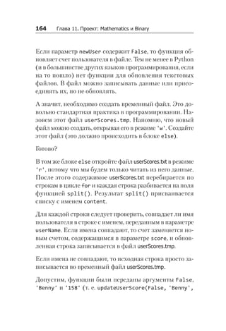 164   Глава 11. Проект: Mathematics и Binary
Если параметр newUser содержит False, то функция об-
новляет счет пользователя в файле. Тем не менее в Python
(и в большинстве других языков программирования, если
на то пошло) нет функции для обновления текстовых
файлов. В файл можно записывать данные или присо-
единять их, но не обновлять.
А значит, необходимо создать временный файл. Это до-
вольно стандартная практика в программировании. На-
зовем этот файл userScores.tmp. Напомню, что новый
файл можно создать, открывая его в режиме 'w'. Создайте
этот файл (это должно происходить в блоке else).
Готово?
В том же блоке else откройте файл userScores.txt в режиме
'r', потому что мы будем только читать из него данные.
После этого содержимое userScores.txt перебирается по
строкам в цикле for и каждая строка разбивается на поля
функцией split(). Результат split() присваивается
списку с именем content.
Для каждой строки следует проверить, совпадает ли имя
пользователя в строке с именем, переданным в параметре
userName. Если имена совпадают, то счет заменяется но-
вым счетом, содержащимся в параметре score, и обнов-
ленная строка записывается в файл userScores.tmp.
Если имена не совпадают, то исходная строка просто за-
писывается во временный файл userScores.tmp.
Допустим, функции были переданы аргументы False,
'Benny' и '158' (т. е. updateUserScore(False, 'Benny',
 