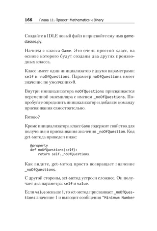 166   Глава 11. Проект: Mathematics и Binary
Создайте в IDLE новый файл и присвойте ему имя game­
classes.py.
Начнем с класса Game. Это очень простой класс, на
осно­
ве которого будут созданы два других произво-
дных класса.
Класс имеет один инициализатор с двумя параметрами:
self и noOfQuestions. Параметр noOfQuestions имеет
значение по умолчанию 0.
Внутри инициализатора noOfQuestions присваивается
переменной экземпляра с именем _noOfQuestions. По-
пробуйте определить инициализатор и добавьте команду
присваивания самостоятельно.
Готово?
Кроме инициализатора класс Game содержит свойство для
получения и присваивания значения _noOfQuestion. Код
get-метода приведен ниже:
@property
def noOfQuestions(self):
return self._noOfQuestions
Как видите, get-метод просто возвращает значение
_noOfQuestions.
С другой стороны, set-метод устроен сложнее. Он полу-
чает два параметра: self и value.
Если value меньше 1, то set-метод присваивает _noOf­Ques­
tions значение 1 и выводит сообщения "Minimum Number
 