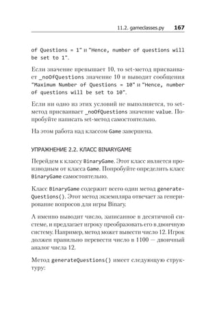 11.2. gameclasses.py   167
of Questions = 1" и "Hence, number of questions will
be set to 1".
Если значение превышает 10, то set-метод присваива-
ет _noOfQuestions значение 10 и выводит сообщения
"Maximum Number of Questions = 10" и "Hence, number
of questions will be set to 10".
Если ни одно из этих условий не выполняется, то set-
метод присваивает _noOfQuestions значение value. По-
пробуйте написать set-метод самостоятельно.
На этом работа над классом Game завершена.
УПРАЖНЕНИЕ 2.2. КЛАСС BINARYGAME
Перейдем к классу BinaryGame. Этот класс является про-
изводным от класса Game. Попробуйте определить класс
BinaryGame самостоятельно.
Класс BinaryGame содержит всего один метод generate­
Questions(). Этот метод экземпляра отвечает за генери-
рование вопросов для игры Binary.
А именно выводит число, записанное в десятичной си-
стеме, и предлагает игроку преобразовать его в двоичную
систему. Например, метод может вывести число 12. Игрок
должен правильно перевести число в 1100 — двоичный
аналог числа 12.
Метод generateQuestions() имеет следующую струк-
туру:
 