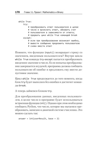 170   Глава 11. Проект: Mathematics и Binary
while True:
try:
# преобразовать ответ пользователя в целое
# число и вычислить ответ, обновить счет
# пользователя в зависимости от ответа;
# прервать цикл while True командой break
except:
# если при преобразовании возникает ошибка,
# вывести сообщение предложить пользователю
# снова ввести ответ
Помните, что функция input() возвращает строку со
значением, введенным пользователем? Внутри цикла
while True команда try-except пытается преобразовать
введенное значение в число. Если попытка преобразова-
ния завершается неудачей, программа должна сообщить
пользователю об ошибке и предложить ему ввести до-
пустимое значение.
Цикл while True продолжается до того момента, когда
блок try будет выполнен без ошибки и достигнет коман-
ды break.
А теперь займемся блоком try.
Для преобразования данных, введенных пользовате-
лем, в целое число в программе будет использоваться
встроенная функция int(). Однако при этом необходимо
сообщить Python, что число, которое мы пытаемся пре-
образовать, записано в двоичной системе счисления. Это
можно сделать так:
answer = int(userResult, base = 2)
 