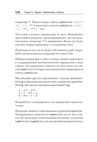 176   Глава 11. Проект: Mathematics и Binary
оператора **. Иначе говоря, список symbolList = ['+',
'+', '-', '**'] допустим, а список symbolList = ['+',
'-', '**', '**'] — нет.
Это самое сложное упражнение из всех. Попробуйте
предложить решение, предотвращающее два последо-
вательных оператора ** в выражении. Когда это будет
сделано, можно переходить к следующему шагу.
Подсказка: если у вас не будет собственных идей, попро-
буйте воспользоваться командой if в цикле for.
Наборы операторов и чисел готовы, можно переходить
к генерированию математического выражения в виде
строки. Это выражение строится из пяти чисел из спи-
ска numberList и четырех математических операторов из
списка symbolList.
Мы объявим другую переменную с именем question­
String и присвоим математическое выражение question­
String. Несколько примеров questionString:
6 — 2*3 — 2**1
4 + 5 — 2*6 + 1
8 — 0*2 + 5 — 8
Попробуйте сгенерировать это выражение самостоя-
тельно.
Подсказка: начните с присваивания переменной question­
String первого элемента из numberList, после чего в ци-
кле for выполните конкатенацию остальных элементов
numberList и symbolList для построения математического
 