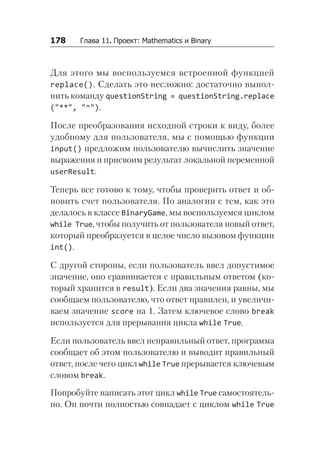 178   Глава 11. Проект: Mathematics и Binary
Для этого мы воспользуемся встроенной функцией
replace(). Сделать это несложно: достаточно выпол-
нить команду questionString = questionString.replace
("**", "^").
После преобразования исходной строки к виду, более
удобному для пользователя, мы с помощью функции
input() предложим пользователю вычислить значение
выражения и присвоим результат локальной переменной
userResult.
Теперь все готово к тому, чтобы проверить ответ и об-
новить счет пользователя. По аналогии с тем, как это
делалось в классе BinaryGame, мы воспользуемся циклом
while True, чтобы получить от пользователя новый ответ,
который преобразуется в целое число вызовом функции
int().
С другой стороны, если пользователь ввел допустимое
значение, оно сравнивается с правильным ответом (ко-
торый хранится в result). Если два значения равны, мы
сообщаем пользователю, что ответ правилен, и увеличи-
ваем значение score на 1. Затем ключевое слово break
используется для прерывания цикла while True.
Если пользователь ввел неправильный ответ, программа
сообщает об этом пользователю и выводит правильный
ответ, после чего цикл while True прерывается ключевым
словом break.
Попробуйте написать этот цикл while True самостоятель-
но. Он почти полностью совпадает с циклом while True
 