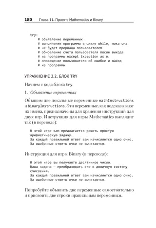 180   Глава 11. Проект: Mathematics и Binary
try:
# объявление переменных
# выполнение программы в цикле while, пока она
# не будет прервана пользователем
# обновление счета пользователя после выхода
# из программы except Exception as e:
# оповещение пользователя об ошибке и выход
# из программы
УПРАЖНЕНИЕ 3.2. БЛОК TRY
Начнем с кода блока try.
1. Объявление переменных
Объявим две локальные переменные mathInstructions
и binaryInstructions. Эти переменные, как подсказывают
их имена, предназначены для хранения инструкций для
двух игр. Инструкция для игры Mathematics выглядит
так (в переводе):
В этой игре вам предлагается решить простую
арифметическую задачу.
За каждый правильный ответ вам начисляется одно очко.
За ошибочные ответы очки не вычитаются.
Инструкция для игры Binary (в переводе):
В этой игре вы получаете десятичное число.
Ваша задача — преобразовать его в двоичную систему
счисления.
За каждый правильный ответ вам начисляется одно очко.
За ошибочные ответы очки не вычитаются.
Попробуйте объявить две переменные самостоятельно
и присвоить две строки правильным переменным.
 