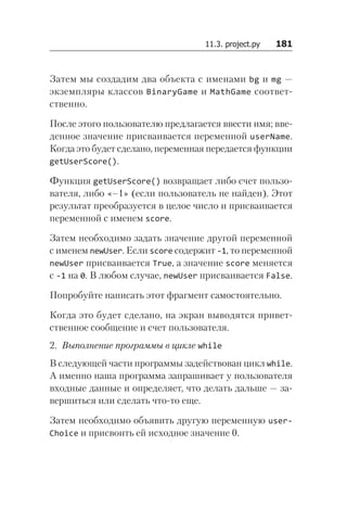 11.3. project.py   181
Затем мы создадим два объекта с именами bg и mg —
экземпляры классов BinaryGame и MathGame соответ-
ственно.
После этого пользователю предлагается ввести имя; вве-
денное значение присваивается переменной userName.
Когда это будет сделано, переменная передается функции
get­User­Score().
Функция getUserScore() возвращает либо счет пользо-
вателя, либо «–1» (если пользователь не найден). Этот
результат преобразуется в целое число и присваивается
переменной с именем score.
Затем необходимо задать значение другой переменной
с именем newUser. Если score содержит -1, то переменной
newUser присваивается True, а значение score меняется
с -1 на 0. В любом случае, newUser присваивается False.
Попробуйте написать этот фрагмент самостоятельно.
Когда это будет сделано, на экран выводятся привет-
ственное сообщение и счет пользователя.
2. Выполнение программы в цикле while
В следующей части программы задействован цикл while.
А именно наша программа запрашивает у пользователя
входные данные и определяет, что делать дальше — за-
вершиться или сделать что-то еще.
Затем необходимо объявить другую переменную user­
Choice и присвоить ей исходное значение 0.
 