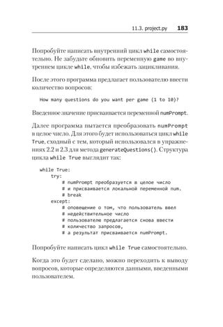 11.3. project.py   183
Попробуйте написать внутренний цикл while самостоя-
тельно. Не забудьте обновить переменную game во вну-
треннем цикле while, чтобы избежать зацикливания.
После этого программа предлагает пользователю ввести
количество вопросов:
How many questions do you want per game (1 to 10)?
Введенное значение присваивается переменной num­Prompt.
Далее программа пытается преобразовать numPrompt
в целое число. Для этого будет использоваться цикл while
True, сходный с тем, который использовался в упражне-
ниях 2.2 и 2.3 для метода generateQuestions(). Структура
цикла while True выглядит так:
while True:
try:
# numPrompt преобразуется в целое число
# и присваивается локальной переменной num.
# break
except:
# оповещение о том, что пользователь ввел
# недействительное число
# пользователю предлагается снова ввести
# количество запросов,
# а результат присваивается numPrompt.
Попробуйте написать цикл while True самостоятельно.
Когда это будет сделано, можно переходить к выводу
вопросов, которые определяются данными, введенными
пользователем.
 