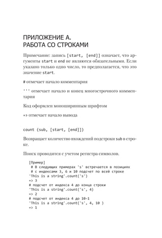 ПРИЛОЖЕНИЕ А.
РАБОТА СО СТРОКАМИ
Примечание: запись [start, [end]] означает, что ар-
гументы start и end не являются обязательными. Если
указано только одно число, то предполагается, что это
значение start.
# отмечает начало комментария
''' отмечает начало и конец многострочного коммен-
тария
Код оформлен моноширинным шрифтом
=> отмечает начало вывода
count (sub, [start, [end]])
Возвращает количество вхождений подстроки sub в стро-
ке.
Поиск проводится с учетом регистра символов.
[Пример]
# В следующих примерах 's' встречается в позициях
# с индексами 3, 6 и 10 подсчет по всей строке
'This is a string'.count('s')
=> 3
# подсчет от индекса 4 до конца строки
'This is a string'.count('s', 4)
=> 2
# подсчет от индекса 4 до 10-1
'This is a string'.count('s', 4, 10 )
=> 1
 