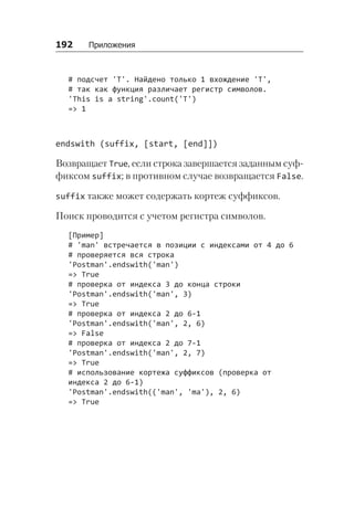 192   Приложения
# подсчет 'T'. Найдено только 1 вхождение 'T',
# так как функция различает регистр символов.
'This is a string'.count('T')
=> 1
endswith (suffix, [start, [end]])
Возвращает True, если строка завершается заданным суф-
фиксом suffix; в противном случае возвращается False.
suffix также может содержать кортеж суффиксов.
Поиск проводится с учетом регистра символов.
[Пример]
# 'man' встречается в позиции с индексами от 4 до 6
# проверяется вся строка
'Postman'.endswith('man')
=> True
# проверка от индекса 3 до конца строки
'Postman'.endswith('man', 3)
=> True
# проверка от индекса 2 до 6-1
'Postman'.endswith('man', 2, 6)
=> False
# проверка от индекса 2 до 7-1
'Postman'.endswith('man', 2, 7)
=> True
# использование кортежа суффиксов (проверка от
индекса 2 до 6-1)
'Postman'.endswith(('man', 'ma'), 2, 6)
=> True
 