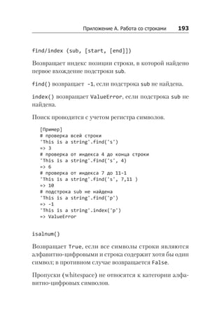 Приложение А. Работа со строками    193
find/index (sub, [start, [end]])
Возвращает индекс позиции строки, в которой найдено
первое вхождение подстроки sub.
find() возвращает -1, если подстрока sub не найдена.
index() возвращает ValueError, если подстрока sub не
найдена.
Поиск проводится с учетом регистра символов.
[Пример]
# проверка всей строки
'This is a string'.find('s')
=> 3
# проверка от индекса 4 до конца строки
'This is a string'.find('s', 4)
=> 6
# проверка от индекса 7 до 11-1
'This is a string'.find('s', 7,11 )
=> 10
# подстрока sub не найдена
'This is a string'.find('p')
=> -1
'This is a string'.index('p')
=> ValueError
isalnum()
Возвращает True, если все символы строки являются
алфавитно-цифровыми и строка содержит хотя бы один
символ; в противном случае возвращается False.
Пропуски (whitespace) не относятся к категории алфа-
витно-цифровых символов.
 