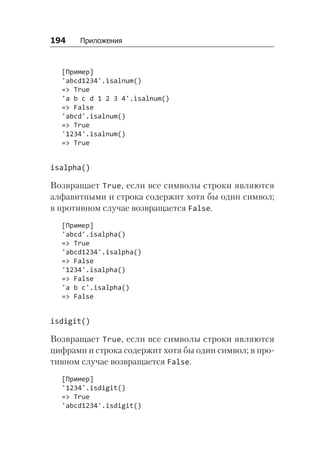 194   Приложения
[Пример]
'abcd1234'.isalnum()
=> True
'a b c d 1 2 3 4'.isalnum()
=> False
'abcd'.isalnum()
=> True
'1234'.isalnum()
=> True
isalpha()
Возвращает True, если все символы строки являются
алфавитными и строка содержит хотя бы один символ;
в противном случае возвращается False.
[Пример]
'abcd'.isalpha()
=> True
'abcd1234'.isalpha()
=> False
'1234'.isalpha()
=> False
'a b c'.isalpha()
=> False
isdigit()
Возвращает True, если все символы строки являются
цифрами и строка содержит хотя бы один символ; в про-
тивном случае возвращается False.
[Пример]
'1234'.isdigit()
=> True
'abcd1234'.isdigit()
 