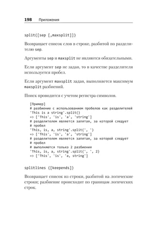 198   Приложения
split([sep [,maxsplit]])
Возвращает список слов в строке, разбитой по раздели-
телю sep.
Аргументы sep и maxsplit не являются обязательными.
Если аргумент sep не задан, то в качестве разделителя
используется пробел.
Если аргумент maxsplit задан, выполняется максимум
maxsplit разбиений.
Поиск проводится с учетом регистра символов.
[Пример]
# разбиение с использованием пробелов как разделителей
'This is a string'.split()
=> ['This', 'is', 'a', 'string']
# разделителем является запятая, за которой следует
# пробел
'This, is, a, string'.split(', ')
=> ['This', 'is', 'a', 'string']
# разделителем является запятая, за которой следует
# пробел
# выполняются только 2 разбиения
'This, is, a, string'.split(', ', 2)
=> ['This', 'is', 'a, string']
splitlines ([keepends])
Возвращает список из строки, разбитой на логические
строки; разбиение происходит по границам логических
строк.
 