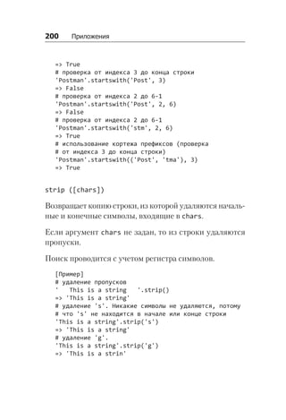 200   Приложения
=> True
# проверка от индекса 3 до конца строки
'Postman'.startswith('Post', 3)
=> False
# проверка от индекса 2 до 6-1
'Postman'.startswith('Post', 2, 6)
=> False
# проверка от индекса 2 до 6-1
'Postman'.startswith('stm', 2, 6)
=> True
# использование кортежа префиксов (проверка
# от индекса 3 до конца строки)
'Postman'.startswith(('Post', 'tma'), 3)
=> True
strip ([chars])
Возвращает копию строки, из которой удаляются началь-
ные и конечные символы, входящие в chars.
Если аргумент chars не задан, то из строки удаляются
пропуски.
Поиск проводится с учетом регистра символов.
[Пример]
# удаление пропусков
' This is a string '.strip()
=> 'This is a string'
# удаление 's'. Никакие символы не удаляются, потому
# что 's' не находится в начале или конце строки
'This is a string'.strip('s')
=> 'This is a string'
# удаление 'g'.
'This is a string'.strip('g')
=> 'This is a strin'
 