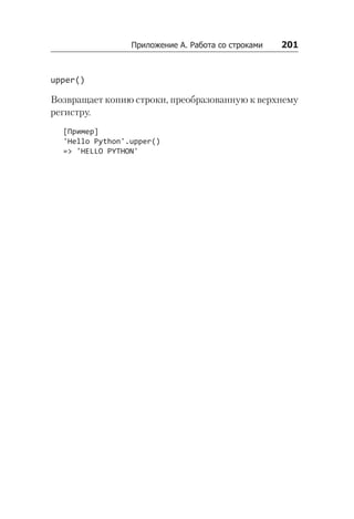 Приложение А. Работа со строками    201
upper()
Возвращает копию строки, преобразованную к верхнему
регистру.
[Пример]
'Hello Python'.upper()
=> 'HELLO PYTHON'
 