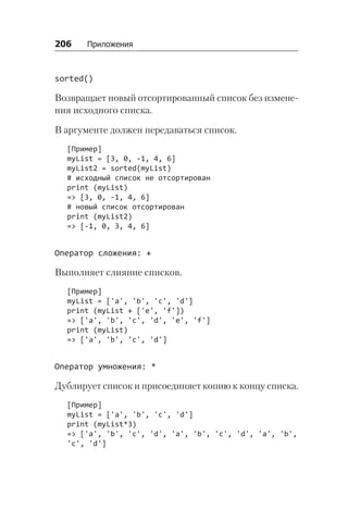 206   Приложения
sorted()
Возвращает новый отсортированный список без измене-
ния исходного списка.
В аргументе должен передаваться список.
[Пример]
myList = [3, 0, -1, 4, 6]
myList2 = sorted(myList)
# исходный список не отсортирован
print (myList)
=> [3, 0, -1, 4, 6]
# новый список отсортирован
print (myList2)
=> [-1, 0, 3, 4, 6]
Оператор сложения: +
Выполняет слияние списков.
[Пример]
myList = ['a', 'b', 'c', 'd']
print (myList + ['e', 'f'])
=> ['a', 'b', 'c', 'd', 'e', 'f']
print (myList)
=> ['a', 'b', 'c', 'd']
Оператор умножения: *
Дублирует список и присоединяет копию к концу списка.
[Пример]
myList = ['a', 'b', 'c', 'd']
print (myList*3)
=> ['a', 'b', 'c', 'd', 'a', 'b', 'c', 'd', 'a', 'b',
'c', 'd']
 