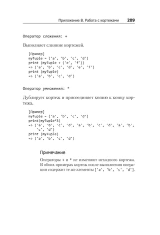 Приложение В. Работа с кортежами    209
Оператор сложения: +
Выполняет слияние кортежей.
[Пример]
myTuple = ('a', 'b', 'c', 'd')
print (myTuple + ('e', 'f'))
=> ('a', 'b', 'c', 'd', 'e', 'f')
print (myTuple)
=> ('a', 'b', 'c', 'd')
Оператор умножения: *
Дублирует кортеж и присоединяет копию к концу кор-
тежа.
[Пример]
myTuple = ('a', 'b', 'c', 'd')
print(myTuple*3)
=> ('a', 'b', 'c', 'd', 'a', 'b', 'c', 'd', 'a', 'b',
'c', 'd')
print (myTuple)
=> ('a', 'b', 'c', 'd')
Примечание
Операторы + и * не изменяют исходного кортежа.
В обоих примерах кортеж после выполнения опера-
ции содержит те же элементы ['a', 'b', 'c', 'd'].
 