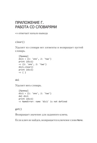 ПРИЛОЖЕНИЕ Г.
РАБОТА СО СЛОВАРЯМИ
=> отмечает начало вывода
clear()
Удаляет из словаря все элементы и возвращает пустой
словарь.
[Пример]
dic1 = {1: 'one', 2: 'two'}
print (dic1)
=> {1: 'one', 2: 'two'}
dic1.clear()
print (dic1)
=> { }
del
Удаляет весь словарь.
[Пример]
dic1 = {1: 'one', 2: 'two'}
del dic1
print (dic1)
=> NameError: name 'dic1' is not defined
get()
Возвращает значение для заданного ключа.
Если ключ не найден, возвращается ключевое слово None.
 
