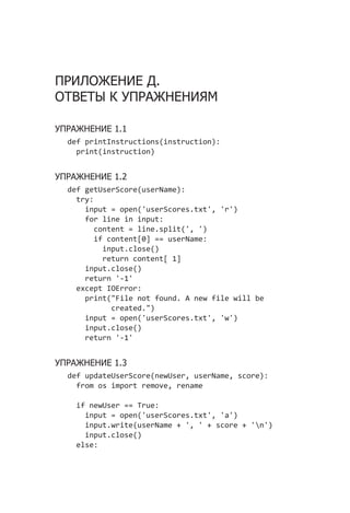 ПРИЛОЖЕНИЕ Д.
ОТВЕТЫ К УПРАЖНЕНИЯМ
УПРАЖНЕНИЕ 1.1
def printInstructions(instruction):
print(instruction)
УПРАЖНЕНИЕ 1.2
def getUserScore(userName):
try:
input = open('userScores.txt', 'r')
for line in input:
content = line.split(', ')
if content[0] == userName:
input.close()
return content[ 1]
input.close()
return '-1'
except IOError:
print("File not found. A new file will be
created.")
input = open('userScores.txt', 'w')
input.close()
return '-1'
УПРАЖНЕНИЕ 1.3
def updateUserScore(newUser, userName, score):
from os import remove, rename
if newUser == True:
input = open('userScores.txt', 'a')
input.write(userName + ', ' + score + 'n')
input.close()
else:
 