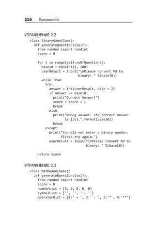 216   Приложения
УПРАЖНЕНИЕ 2.2
class BinaryGame(Game):
def generateQuestions(self):
from random import randint
score = 0
for i in range(self.noOfQuestions):
base10 = randint(1, 100)
userResult = input("nPlease convert %d to
binary: " %(base10))
while True:
try:
answer = int(userResult, base = 2)
if answer == base10:
print("Correct Answer!")
score = score + 1
break
else:
print("Wrong answer. The correct answer
is {:b}.".format(base10))
break
except:
print("You did not enter a binary number.
Please try again.")
userResult = input("nPlease convert %d to
binary: " %(base10))
return score
УПРАЖНЕНИЕ 2.3
class MathGame(Game):
def generateQuestions(self):
from random import randint
score = 0
numberList = [0, 0, 0, 0, 0]
symbolList = ['', '', '', '']
operatorDict = {1:' + ', 2:' - ', 3:'*', 4:'**'}
 