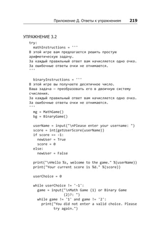 Приложение Д. Ответы к упражнениям    219
УПРАЖНЕНИЕ 3.2
try:
mathInstructions = '''
В этой игре вам предлагается решить простую
арифметическую задачу.
За каждый правильный ответ вам начисляется одно очко.
За ошибочные ответы очки не отнимаются.
'''
binaryInstructions = '''
В этой игре вы получаете десятичное число.
Ваша задача — преобразовать его в двоичную систему
счисления.
За каждый правильный ответ вам начисляется одно очко.
За ошибочные ответы очки не отнимаются.
'''
mg = MathGame()
bg = BinaryGame()
userName = input("nPlease enter your username: ")
score = int(getUserScore(userName))
if score == -1:
newUser = True
score = 0
else:
newUser = False
print("nHello %s, welcome to the game." %(userName))
print("Your current score is %d." %(score))
userChoice = 0
while userChoice != '-1':
game = input("nMath Game (1) or Binary Game
(2)?: ")
while game != '1' and game != '2':
print("You did not enter a valid choice. Please
try again.")
 