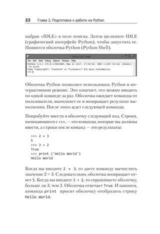 22   Глава 2. Подготовка к работе на Python
набрав «IDLE» в поле поиска. Затем щелкните IDLE
(графический интерфейс Python), чтобы запустить ее.
Появится оболочка Python (Python Shell).
Оболочка Python позволяет использовать Python в ин-
терактивном режиме. Это означает, что можно вводить
по одной команде за раз. Оболочка ожидает команды от
пользователя, выполняет ее и возвращает результат вы-
полнения. После этого ждет следующей команды.
Попробуйте ввести в оболочку следующий код. Строки,
начинающиеся с >>>, — это команды, которые вы должны
ввести, а строки после команд — это результаты:
>>> 2 + 3
5
>>> 3 > 2
True
>>> print ('Hello World')
Hello World
Когда вы вводите 2 + 3, то даете команду вычислить
значение 2 + 3. Следовательно, оболочка возвращает от-
вет 5. Когда вы вводите 3 > 2, то спрашиваете оболочку,
больше ли 3, чем 2. Оболочка отвечает True. И наконец,
команда print просит оболочку отобразить строку
Hello World.
 