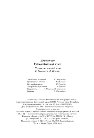 Джейми Чан
Python: быстрый старт
Перевели с английского
Е. Матвеев, А. Попова
Заведующая редакцией Ю. Сергиенко
Руководитель проекта Н. Римицан
Ведущий редактор К. Тульцева
Литературный редактор А. Руденко
Корректоры Н. Петрова, М. Одинокова
Верстка Е. Неволайнен
		 Изготовлено в России. Изготовитель: ООО «Прогресс книга».
Место нахождения и фактический адрес: 194044, Россия, г. Санкт-Петербург,
Б. Сампсониевский пр., д. 29А, пом. 52. Тел.: +78127037373.
Дата изготовления: 02.2021. Наименование: книжная продукция.
Срок годности: не ограничен.
Налоговая льгота — общероссийский классификатор продукции ОК 034-2014,
58.11.12 — Книги печатные профессиональные, технические и научные.
Импортер в Беларусь: ООО «ПИТЕР М», 220020, РБ, г. Минск,
ул. Тимирязева, д. 121/3, к. 214, тел./факс: 208 80 01.
Подписано в печать 01.02.21. Формат 60х90/16. Бумага офсетная.
Усл. п. л. 14,000. Тираж 1000. Заказ
 