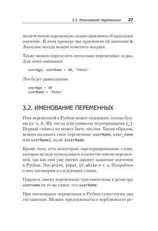 3.2. Именование переменных   27
являетеновуюпеременную,нужноприсвоитьейначальное
значение. В этом примере мы присвоили ей значение 0.
Значение всегда можно изменить позднее.
Также можно определить несколько переменных за раз.
Для этого напишите
userAge, userName = 30, 'Peter'
Это будет равнозначно
userAge = 30
userName = 'Peter'
3.2. ИМЕНОВАНИЕ ПЕРЕМЕННЫХ
Имя переменной в Python может содержать только бук-
вы (a–z, A–B), числа или символы подчеркивания (_).
Первый символ не может быть числом. Таким образом,
можно называть свои переменные userName, user_name
или userName2, но не 2userName.
Кроме того, есть некоторые зарезервированные слова,
которые нельзя использовать в качестве имени перемен-
ной, так как они уже имеют заранее заданные значения
в Python. Это print, input, if, while и т. д. Подробнее
о них поговорим в следующих главах.
Наконец, имена переменных чувствительны к регистру.
username не то же самое, что userName.
При именовании переменных в Python существуют два
соглашения. Можно придерживаться верблюжьего ре-
 