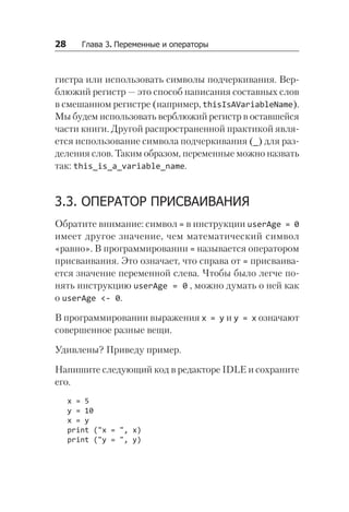 28   Глава 3. Переменные и операторы
гистра или использовать символы подчеркивания. Вер-
блюжий регистр — это способ написания составных слов
в смешанном регистре (например, thisIsAVariableName).
Мы будем использовать верблюжий регистр в оставшейся
части книги. Другой распространенной практикой явля-
ется использование символа подчеркивания (_) для раз-
деления слов. Таким образом, переменные можно назвать
так: this_is_a_variable_name.
3.3. ОПЕРАТОР ПРИСВАИВАНИЯ
Обратите внимание: символ = в инструкции userAge = 0
имеет другое значение, чем математический символ
«равно». В программировании = называется оператором
присваивания. Это означает, что справа от = присваива-
ется значение переменной слева. Чтобы было легче по-
нять инструкцию userAge = 0 , можно думать о ней как
о userAge <- 0.
В программировании выражения x = y и y = x означают
совершенное разные вещи.
Удивлены? Приведу пример.
Напишите следующий код в редакторе IDLE и сохраните
его.
x = 5
y = 10
x = y
print ("x = ", x)
print ("y = ", y)
 