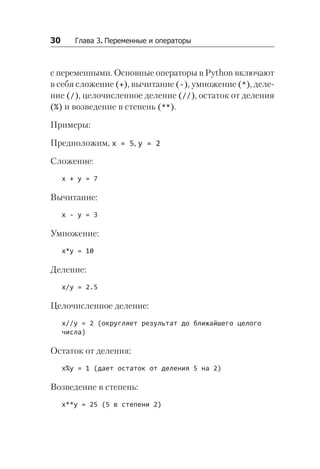 30   Глава 3. Переменные и операторы
с переменными. Основные операторы в Python включают
в себя сложение (+), вычитание (-), умножение (*), деле-
ние (/), целочисленное деление (//), остаток от деления
(%) и возведение в степень (**).
Примеры:
Предположим, x = 5, y = 2
Сложение:
x + y = 7
Вычитание:
x - y = 3
Умножение:
x*y = 10
Деление:
x/y = 2.5
Целочисленное деление:
x//y = 2 (округляет результат до ближайшего целого
числа)
Остаток от деления:
x%y = 1 (дает остаток от деления 5 на 2)
Возведение в степень:
x**y = 25 (5 в степени 2)
 