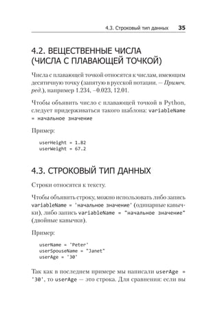4.3. Строковый тип данных   35
4.2. ВЕЩЕСТВЕННЫЕ ЧИСЛА
(ЧИСЛА С ПЛАВАЮЩЕЙ ТОЧКОЙ)
Числа с плавающей точкой относятся к числам, имеющим
десятичную точку (запятую в русской нотации. — Примеч.
ред.), например 1.234, –0.023, 12.01.
Чтобы объявить число с плавающей точкой в Python,
следует придерживаться такого шаблона: variableName
= начальное значение
Пример:
userHeight = 1.82
userWeight = 67.2
4.3. СТРОКОВЫЙ ТИП ДАННЫХ
Строки относятся к тексту.
Чтобы объявить строку, можно использовать либо запись
variableName = 'начальное значение' (одинарные кавыч-
ки), либо запись variableName = "начальное значение"
(двойные кавычки).
Пример:
userName = 'Peter'
userSpouseName = "Janet"
userAge = '30'
Так как в последнем примере мы написали userAge =
'30', то userAge — это строка. Для сравнения: если вы
 