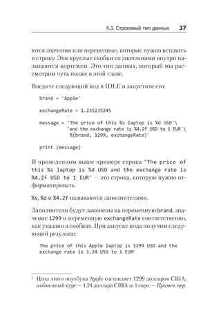 4.3. Строковый тип данных   37
ются значения или переменные, которые нужно вставить
в строку. Эти круглые скобки со значениями внутри на-
зываются кортежем. Это тип данных, который мы рас-
смотрим чуть позже в этой главе.
Введите следующий код в IDLE и запустите его:
brand = 'Apple'
exchangeRate = 1.235235245
message = 'The price of this %s laptop is %d USD'
'and the exchange rate is %4.2f USD to 1 EUR'
%(brand, 1299, exchangeRate)'
print (message)
В приведенном выше примере строка 'The price of
this %s laptop is %d USD and the exchange rate is
%4.2f USD to 1 EUR' — это строка, которую нужно от-
форматировать.
%s, %d и %4.2f называются заполнителями.
Заполнители будут заменены на переменную brand, зна-
чение 1299 и переменную exchangeRate соответственно,
как указано в скобках. При запуске кода получим следу-
ющий результат:
The price of this Apple laptop is 1299 USD and the
exchange rate is 1.24 USD to 1 EUR1
1
Цена этого ноутбука Apple составляет 1299 долларов США,
а обменный курс — 1,24 доллара США за 1 евро. — Примеч. пер.
 