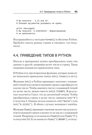4.4. Приведение типов в Python   41
# Вы получите ' 1.23 and 12'
# Позиции аргументов указывать не нужно.
print (message4)
# Вы получите '1.234234234'. Форматирование
# не выполняется.
Поупражняйтесь с методом format() в оболочке Python.
Пробуйте писать разные строки и смотрите, что полу-
чится.
4.4. ПРИВЕДЕНИЕ ТИПОВ В PYTHON
Иногда в программах нужно преобразовать один тип
данных в другой, например целое число в строку. Такая
операция называется приведением типа.
В Python есть три встроенные функции, которые позволя-
ют выполнять приведение типов: int(), float() и str().
Функция int() в Python принимает значение с плаваю-
щей точкой или соответствующей строки и преобразует ее
в целое число. Чтобы заменить число с плавающей точкой
на целое число, можно ввести int(5.712987). В резуль-
тате получится 5 (все, что до десятичной точки). Чтобы
преобразовать строку в целое число, напишем int("4")
и получим 4. Однако нельзя написать int("Hello") или
int("4.22321"). В обоих случаях возникнет ошибка.
Функцияfloat()принимаетзначениецелогочисла или со-
ответствующей строки и меняет ее на число с плавающей
точкой. Например, если написать float(2) или float("2"),
то получим 2.0. Если написать float("2.09109"), то полу-
 
