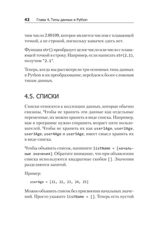 42   Глава 4. Типы данных в Python
чим число 2.09109, которое является числом с плавающей
точкой, а не строкой, поскольку кавычек здесь нет.
Функцияstr()преобразуетцелоечислоиличислос плава-
ющей точкой в строку. Например, если написать str(2.1),
получим "2.1".
Теперь, когда мы рассмотрели три основных типа данных
в Python и их преобразование, перейдем к более сложным
типам данных.
4.5. СПИСКИ
Списки относятся к коллекции данных, которые обычно
связаны. Чтобы не хранить эти данные как отдельные
переменные, их можно хранить в виде списка. Например,
вам в программе нужно сохранить возраст пяти пользо-
вателей. Чтобы не хранить их как user1Age, user2Age,
user3Age, user4Age и user5Age, имеет смысл хранить их
в виде списка.
Чтобы объявить список, напишите listName = [началь-
ные значения]. Обратите внимание, что при объявлении
списка используются квадратные скобки []. Значения
разделяются запятой.
Пример:
userAge = [21, 22, 23, 24, 25]
Можно объявить список без присвоения начальных значе-
ний. Просто укажите listName = []. Теперь есть пустой
 