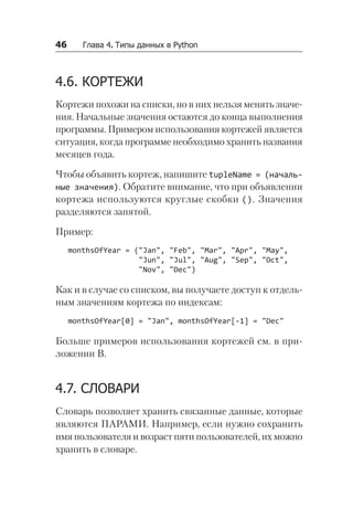46   Глава 4. Типы данных в Python
4.6. КОРТЕЖИ
Кортежи похожи на списки, но в них нельзя менять значе-
ния. Начальные значения остаются до конца выполнения
программы. Примером использования кортежей является
ситуация, когда программе необходимо хранить названия
месяцев года.
Чтобы объявить кортеж, напишите tupleName = (началь-
ные значения). Обратите внимание, что при объявлении
кортежа используются круглые скобки (). Значения
разделяются запятой.
Пример:
monthsOfYear = ("Jan", "Feb", "Mar", "Apr", "May",
"Jun", "Jul", "Aug", "Sep", "Oct",
"Nov", "Dec")
Как и в случае со списком, вы получаете доступ к отдель-
ным значениям кортежа по индексам:
monthsOfYear[0] = "Jan", monthsOfYear[-1] = "Dec"
Больше примеров использования кортежей см. в при-
ложении В.
4.7. СЛОВАРИ
Словарь позволяет хранить связанные данные, которые
являются ПАРАМИ. Например, если нужно сохранить
имя пользователя и возраст пяти пользователей, их можно
хранить в словаре.
 