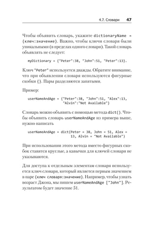 4.7. Словари   47
Чтобы объявить словарь, укажите dictionaryName =
{ключ:значение}. Важно, чтобы ключи словаря были
уникальными (в пределах одного словаря). Такой словарь
объявлять не следует:
myDictionary = {"Peter":38, "John":51, "Peter":13}.
Ключ "Peter" используется дважды. Обратите внимание,
что при объявлении словаря используются фигурные
скобки {}. Пары разделяются запятыми.
Пример:
userNameAndAge = {"Peter":38, "John":51, "Alex":13,
"Alvin":"Not Available"}
Словарь можно объявить с помощью метода dict(). Что-
бы объявить словарь userNameAndAge из примера выше,
нужно написать
userNameAndAge = dict(Peter = 38, John = 51, Alex =
13, Alvin = "Not Available")
При использовании этого метода вместо фигурных ско-
бок ставятся круглые, а кавычки для ключей словаря не
указываются.
Для доступа к отдельным элементам словаря использу-
ется ключ словаря, который является первым значением
в паре {ключ словаря:значение}. Например, чтобы узнать
возраст Джона, мы пишем userNameAndAge ["John"]. Ре-
зультатом будет значение 51.
 