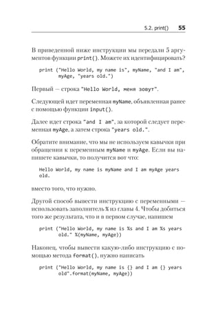 5.2. print()   55
В приведенной ниже инструкции мы передали 5 аргу-
ментов функции print(). Можете их идентифицировать?
print ("Hello World, my name is", myName, "and I am",
myAge, "years old.")
Первый — строка "Hello World, меня зовут".
Следующей идет переменная myName, объявленная ранее
с помощью функции input().
Далее идет строка "and I am", за которой следует пере-
менная myAge, а затем строка "years old.".
Обратите внимание, что мы не используем кавычки при
обращении к переменным myName и myAge. Если вы на-
пишете кавычки, то получится вот что:
Hello World, my name is myName and I am myAge years
old.
вместо того, что нужно.
Другой способ вывести инструкцию с переменными —
использовать заполнитель % из главы 4. Чтобы добиться
того же результата, что и в первом случае, напишем
print ("Hello World, my name is %s and I am %s years
old." %(myName, myAge))
Наконец, чтобы вывести какую-либо инструкцию с по-
мощью метода format(), нужно написать
print ("Hello World, my name is {} and I am {} years
old".format(myName, myAge))
 