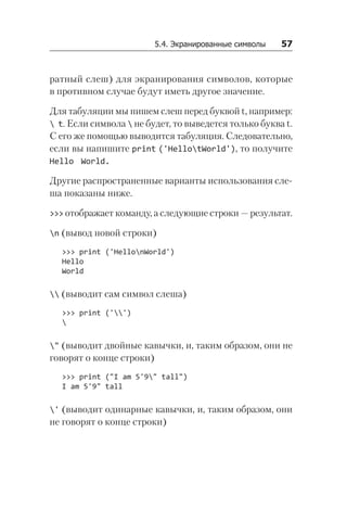 5.4. Экранированные символы   57
ратный слеш) для экранирования символов, которые
в противном случае будут иметь другое значение.
Для табуляции мы пишем слеш перед буквой t, например:
 t. Если символа  не будет, то выведется только буква t.
С его же помощью выводится табуляция. Следовательно,
если вы напишите print ('HellotWorld'), то получите
Hello World.
Другие распространенные варианты использования сле­
ша показаны ниже.
>>> отображает команду, а следующие строки — результат.
n (вывод новой строки)
>>> print ('HellonWorld')
Hello
World
 (выводит сам символ слеша)
>>> print ('')

" (выводит двойные кавычки, и, таким образом, они не
говорят о конце строки)
>>> print ("I am 5'9" tall")
I am 5'9" tall
' (выводит одинарные кавычки, и, таким образом, они
не говорят о конце строки)
 