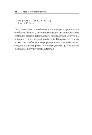 58   Глава 5. Интерактивность
>>> print ('I am 5'9" tall')
I am 5'9" tall
Если вы не хотите, чтобы символы, которым предшеству-
ет обратный слеш , интерпретировались как специальные
символы, можно использовать необработанные строки,
добавив r перед первой кавычкой. Например, если вы
не хотите, чтобы t интерпретировался как табуляция,
следует написать print (r'HellotWorld'). В качестве
вывода вы получите HellotWorld.
 