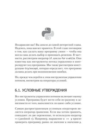 Поздравляю вас! Вы дошли до самой интересной главы.
Надеюсь, пока вам все нравится. В этой главе поговорим
о том, как сделать вашу программу умнее — чтобы она
могла сама делать выбор и принимать решения. В част-
ности, рассмотрим оператор if, циклы for и while. Они
известны как инструменты потока управления и конт­
ролируют ход программы. Мы также рассмотрим конст­
рукцию try/except, которая определяет, что программа
должна делать при возникновении ошибки.
Но, прежде чем перейти к этим инструментам управления
потоком, посмотрим на операторы условий.
6.1. УСЛОВНЫЕ УТВЕРЖДЕНИЯ
Все инструменты управления потоком включают оценку
условия. Программа будет вести себя по-разному в за-
висимости от того, выполняется ли какое-либо условие.
Самым распространенным условным оператором яв-
ляется оператор сравнения. Если мы хотим сравнить,
совпадают ли две переменные, то используем оператор
== (двойной =). Например, выражение x == y просит
проверить программу, равно ли значение x значению y.
 