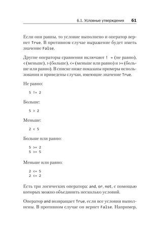 6.1. Условные утверждения   61
Если они равны, то условие выполнено и оператор вер-
нет True. В противном случае выражение будет иметь
значение False.
Другие операторы сравнения включают ! = (не равно),
<(меньше), > (больше), <= (меньше или равно) и >= (боль-
ше или равно). В списке ниже показаны примеры исполь-
зования и приведены случаи, имеющие значение True.
Не равно:
5 != 2
Больше:
5 > 2
Меньше:
2 < 5
Больше или равно:
5 >= 2
5 >= 5
Меньше или равно:
2 <= 5
2 <= 2
Есть три логических оператора: and, or, not, с помощью
которых можно объединить несколько условий.
Оператор and возвращает True, если все условия выпол-
нены. В противном случае он вернет False. Например,
 