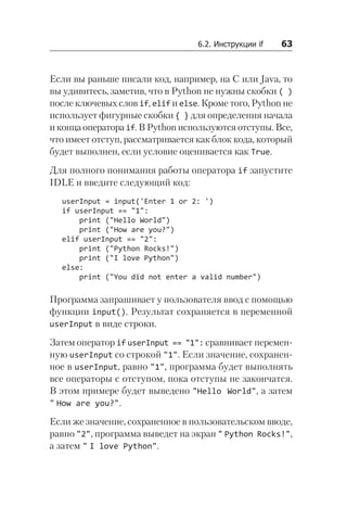 6.2. Инструкции if    63
Если вы раньше писали код, например, на C или Java, то
вы удивитесь, заметив, что в Python не нужны скобки ( )
после ключевых слов if, elif и else. Кроме того, Python не
использует фигурные скобки { } для определения начала
и конца оператора if. В Python используются отступы. Все,
что имеет отступ, рассматривается как блок кода, который
будет выполнен, если условие оценивается как True.
Для полного понимания работы оператора if запустите
IDLE и введите следующий код:
userInput = input('Enter 1 or 2: ')
if userInput == "1":
print ("Hello World")
print ("How are you?")
elif userInput == "2":
print ("Python Rocks!")
print ("I love Python")
else:
print ("You did not enter a valid number")
Программа запрашивает у пользователя ввод с помощью
функции input(). Результат сохраняется в переменной
userInput в виде строки.
Затем оператор if userInput == "1": сравнивает перемен-
ную userInput со строкой "1". Если значение, сохранен-
ное в userInput, равно "1", программа будет выполнять
все операторы с отступом, пока отступы не закончатся.
В этом примере будет выведено "Hello World", а затем
" How are you?".
Если же значение, сохраненное в пользовательском вводе,
равно "2", программа выведет на экран " Python Rocks!",
а затем " I love Python".
 