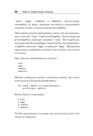 66   Глава 6. Управляющие команды
'cats', 'dogs', 'rabbits' и 'hamsters'. Затем опера-
тор myPets in pets: проходит по списку и присваивает
каждому члену в списке переменную myPets.
При первом запуске программы в цикле for она присваи-
вает значение 'cats' переменной myPets. Затем оператор
print(myPets) выводит значение 'cats'. Во второй раз,
когда программа перебирает оператор for, она присваива-
ет myPets значение 'dogs' и выводит 'dogs'. Программа
продолжает перебирать список, пока не будет достигнут
его конец.
При запуске программы вы увидите:
cats
dogs
rabbits
hamsters
Можно отобразить индекс элементов списка. Для этого
используется функция enumerate():
for index, myPets in enumerate(pets):
print(index, myPets)
Вывод будет следующим:
0 cats
1 dogs
2 rabbits
3 hamster
Чтобы просмотреть словарь, мы используем цикл for
таким же образом.
 